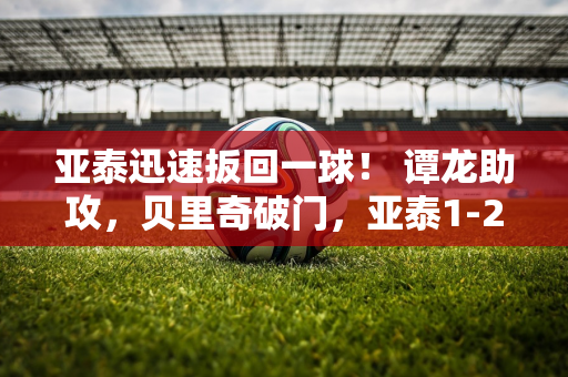 亚泰迅速扳回一球！ 谭龙助攻，贝里奇破门，亚泰1-2追回一球